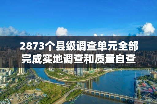 2873個(gè)縣級(jí)調(diào)查單元全部完成實(shí)地調(diào)查和質(zhì)量自查