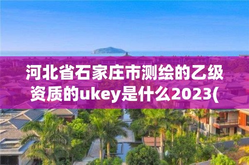 河北省石家莊市測繪的乙級資質的ukey是什么2023(實時/更新中)