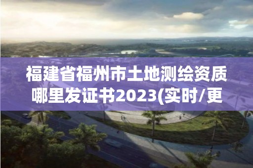 福建省福州市土地測繪資質哪里發證書2023(實時/更新中)