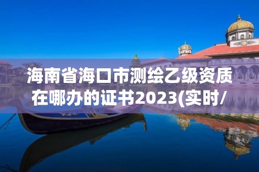 海南省海口市測繪乙級資質在哪辦的證書2023(實時/更新中)