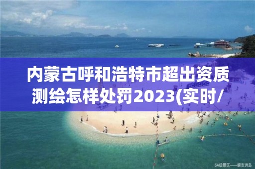 內蒙古呼和浩特市超出資質測繪怎樣處罰2023(實時/更新中)