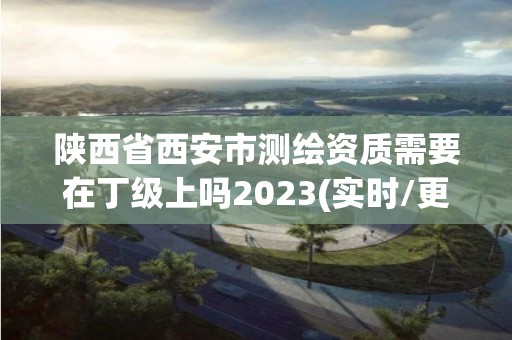 陜西省西安市測繪資質需要在丁級上嗎2023(實時/更新中)