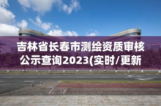 吉林省長春市測繪資質審核公示查詢2023(實時/更新中)