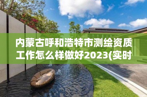 內蒙古呼和浩特市測繪資質工作怎么樣做好2023(實時/更新中)