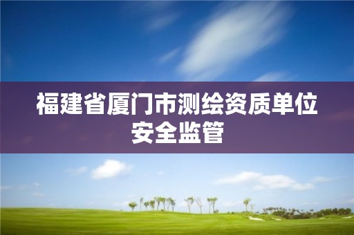 福建省廈門市測繪資質(zhì)單位安全監(jiān)管