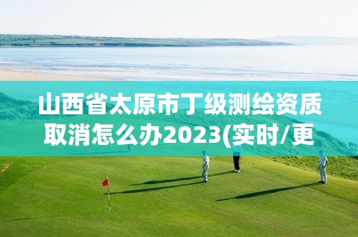 山西省太原市丁級測繪資質取消怎么辦2023(實時/更新中)