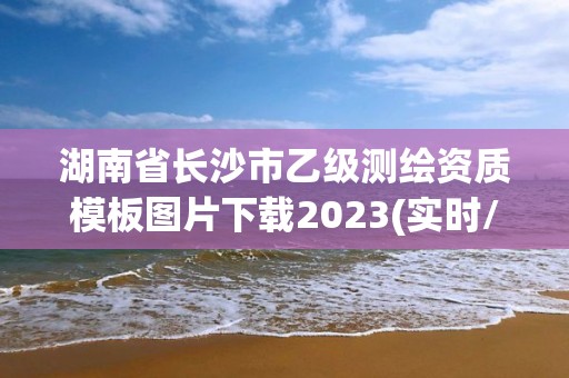 湖南省長沙市乙級測繪資質模板圖片下載2023(實時/更新中)