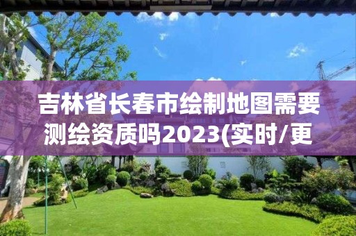 吉林省長春市繪制地圖需要測繪資質嗎2023(實時/更新中)