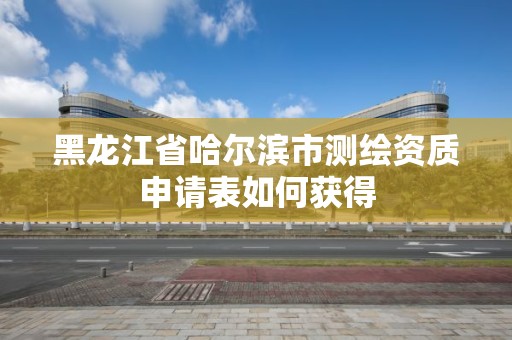 黑龍江省哈爾濱市測繪資質(zhì)申請表如何獲得