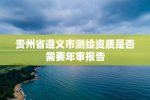 貴州省遵義市測繪資質是否需要年審報告