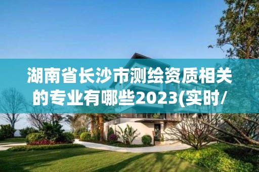 湖南省長沙市測繪資質相關的專業有哪些2023(實時/更新中)