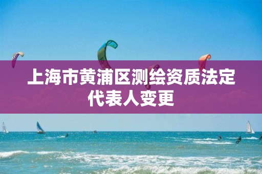 上海市黃浦區(qū)測繪資質(zhì)法定代表人變更