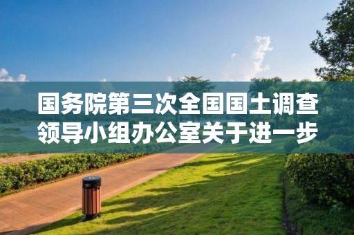 國務院第三次全國國土調查領導小組辦公室關于進一步加強第三次全國國土調查安全生產工作的通知