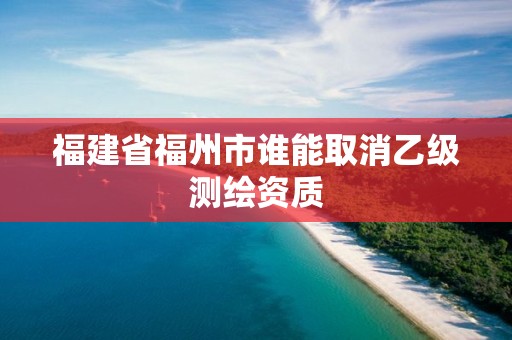 福建省福州市誰(shuí)能取消乙級(jí)測(cè)繪資質(zhì)