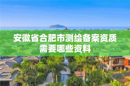 安徽省合肥市測繪備案資質需要哪些資料