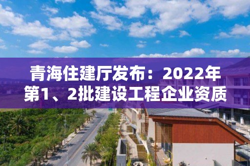 青海住建廳發布：2022年第1、2批建設工程企業資質審查意見的公示