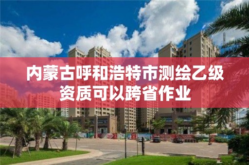 內(nèi)蒙古呼和浩特市測繪乙級資質(zhì)可以跨省作業(yè)