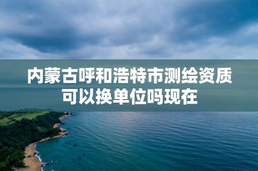 內蒙古呼和浩特市測繪資質可以換單位嗎現在