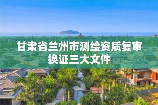 甘肅省蘭州市測繪資質復審換證三大文件