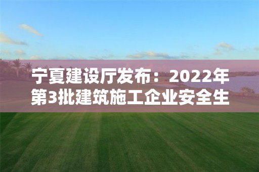 寧夏建設廳發布：2022年第3批建筑施工企業安全生產許可證名單的公告