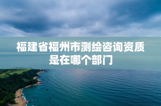 福建省福州市測(cè)繪咨詢資質(zhì)是在哪個(gè)部門