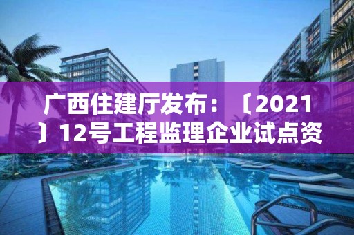 廣西住建廳發(fā)布：〔2021〕12號工程監(jiān)理企業(yè)試點資質(zhì)審查意見公示