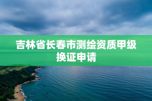 吉林省長春市測繪資質甲級換證申請