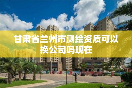 甘肅省蘭州市測繪資質可以換公司嗎現在