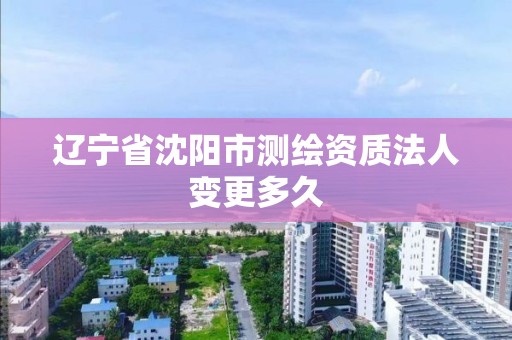 遼寧省沈陽市測繪資質法人變更多久