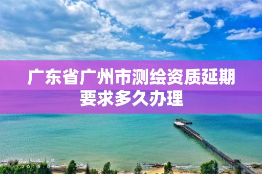 廣東省廣州市測繪資質延期要求多久辦理