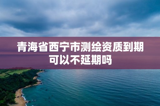 青海省西寧市測繪資質(zhì)到期可以不延期嗎