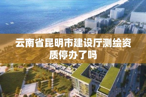 云南省昆明市建設廳測繪資質停辦了嗎