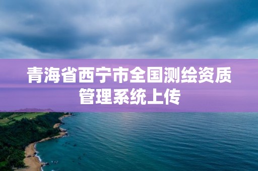 青海省西寧市全國(guó)測(cè)繪資質(zhì)管理系統(tǒng)上傳