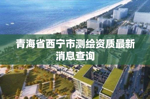 青海省西寧市測繪資質(zhì)最新消息查詢