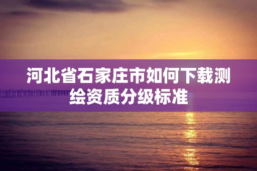 河北省石家莊市如何下載測繪資質分級標準