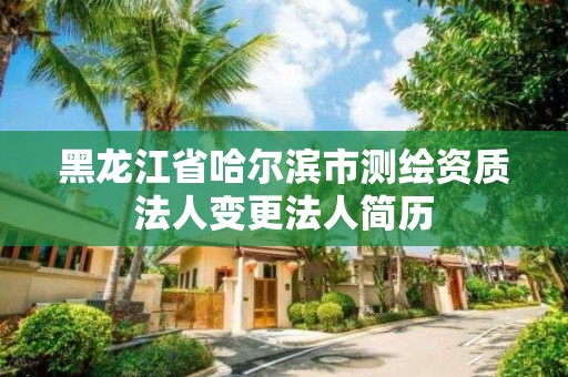 黑龍江省哈爾濱市測繪資質法人變更法人簡歷