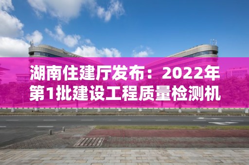 湖南住建廳發布：2022年第1批建設工程質量檢測機構資質審查意見的公示