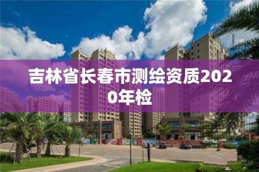 吉林省長(zhǎng)春市測(cè)繪資質(zhì)2020年檢