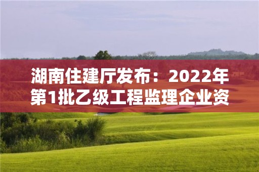 湖南住建廳發(fā)布：2022年第1批乙級工程監(jiān)理企業(yè)資質(zhì)審查意見的公示