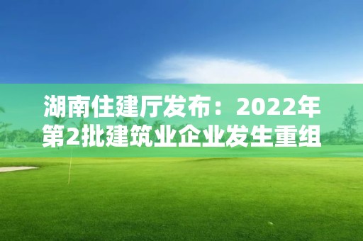 湖南住建廳發布：2022年第2批建筑業企業發生重組合并分立等情況資質核準名單的公告