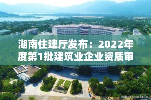 湖南住建廳發布：2022年度第1批建筑業企業資質審查合格名單的公告