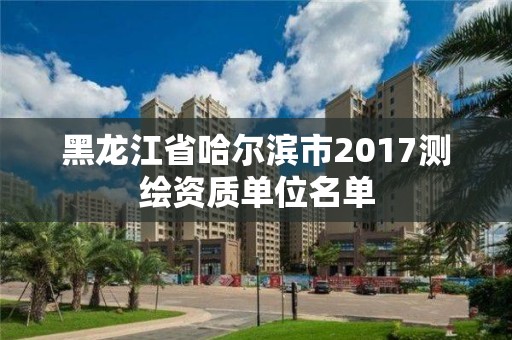 黑龍江省哈爾濱市2017測繪資質(zhì)單位名單