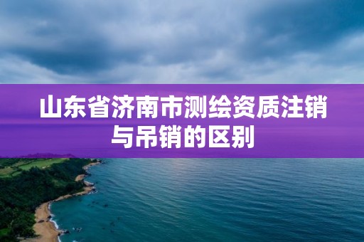 山東省濟南市測繪資質注銷與吊銷的區別