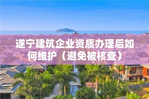 遂寧建筑企業資質辦理后如何維護（避免被核查）