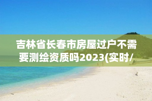 吉林省長春市房屋過戶不需要測繪資質嗎2023(實時/更新中)