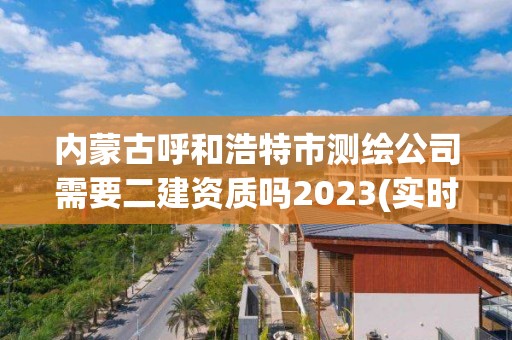 內(nèi)蒙古呼和浩特市測繪公司需要二建資質(zhì)嗎2023(實(shí)時(shí)/更新中)