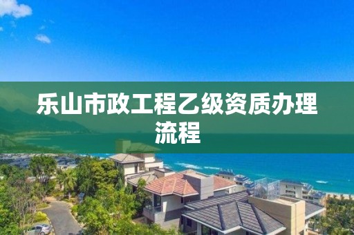 樂山市政工程乙級資質辦理流程