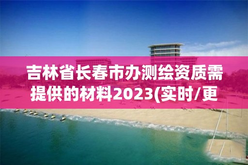 吉林省長春市辦測繪資質需提供的材料2023(實時/更新中)