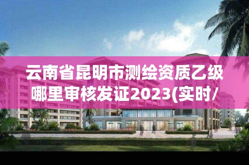 云南省昆明市測繪資質乙級哪里審核發證2023(實時/更新中)