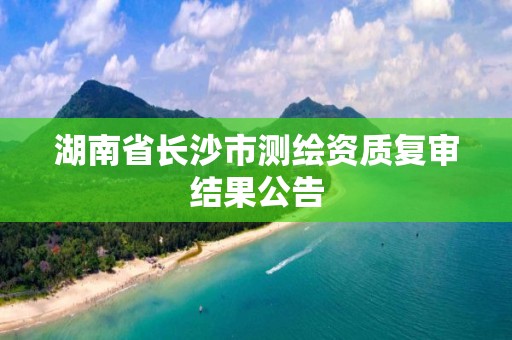 湖南省長沙市測繪資質(zhì)復(fù)審結(jié)果公告